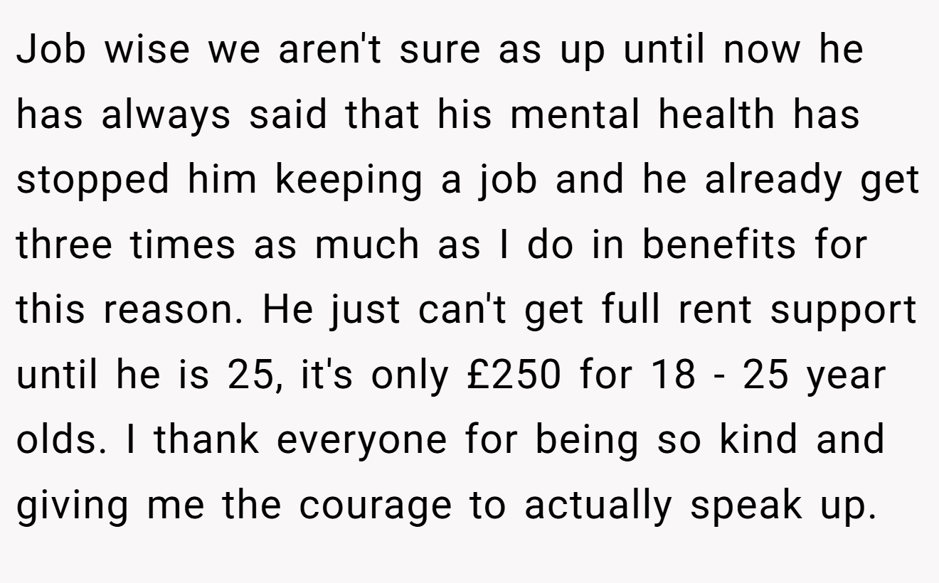 Job wise we aren't sure as up until now he has always said that his mental health has stopped him keeping a job and he already get three times as much as I do in benefits for this reason. He just can't get full rent support until he is 25, it's only £250 for 18 - 25 year olds. I thank everyone for being so kind and giving me the courage to actually speak up.