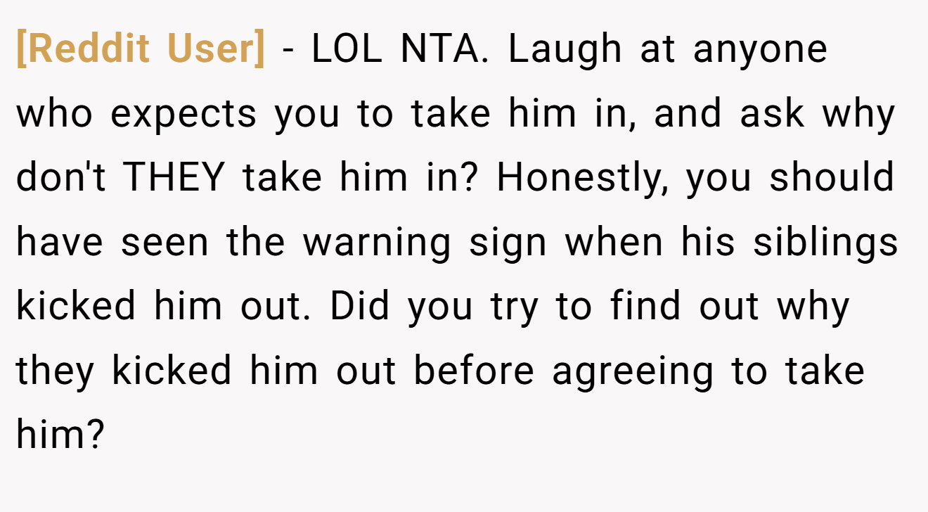 [Reddit User] − LOL NTA. Laugh at anyone who expects you to take him in, and ask why don't THEY take him in? Honestly, you should have seen the warning sign when his siblings kicked him out. Did you try to find out why they kicked him out before agreeing to take him?