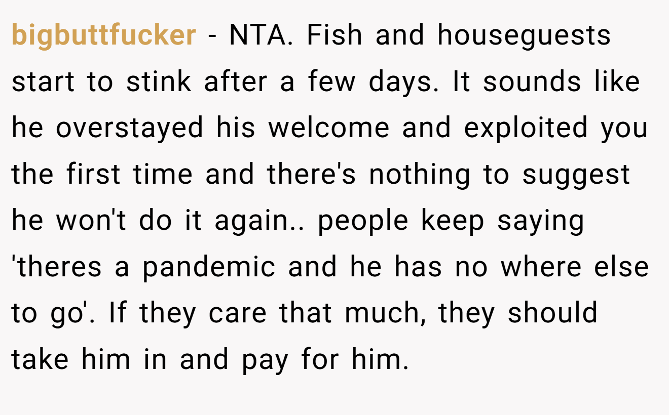 bigbuttfucker − NTA. Fish and houseguests start to stink after a few days. It sounds like he overstayed his welcome and exploited you the first time and there's nothing to suggest he won't do it again.. people keep saying 'theres a pandemic and he has no where else to go'. If they care that much, they should take him in and pay for him.