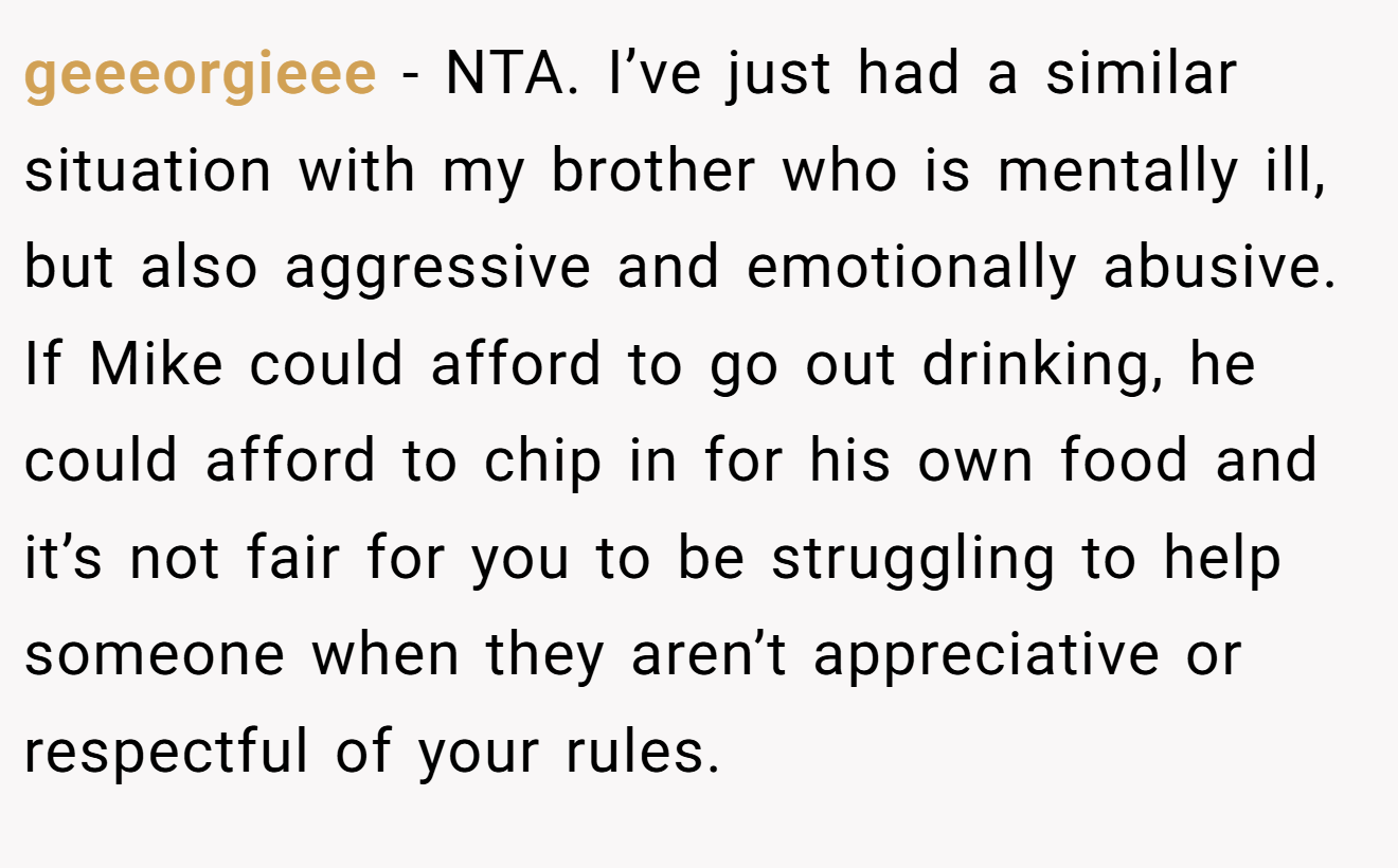 geeeorgieee − NTA. I’ve just had a similar situation with my brother who is mentally ill, but also aggressive and emotionally abusive. If Mike could afford to go out drinking, he could afford to chip in for his own food and it’s not fair for you to be struggling to help someone when they aren’t appreciative or respectful of your rules.
