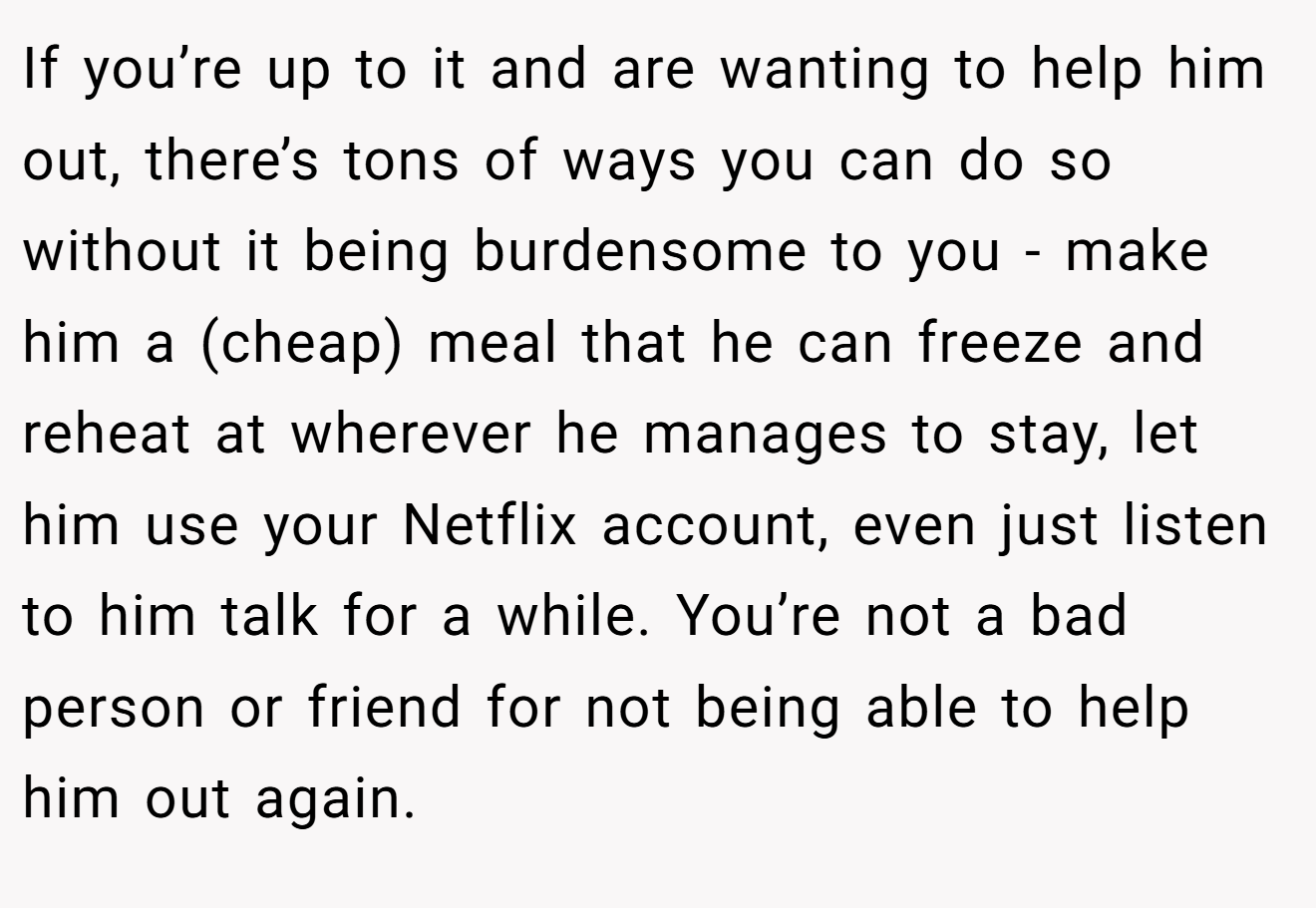 If you’re up to it and are wanting to help him out, there’s tons of ways you can do so without it being burdensome to you - make him a (cheap) meal that he can freeze and reheat at wherever he manages to stay, let him use your Netflix account, even just listen to him talk for a while. You’re not a bad person or friend for not being able to help him out again.