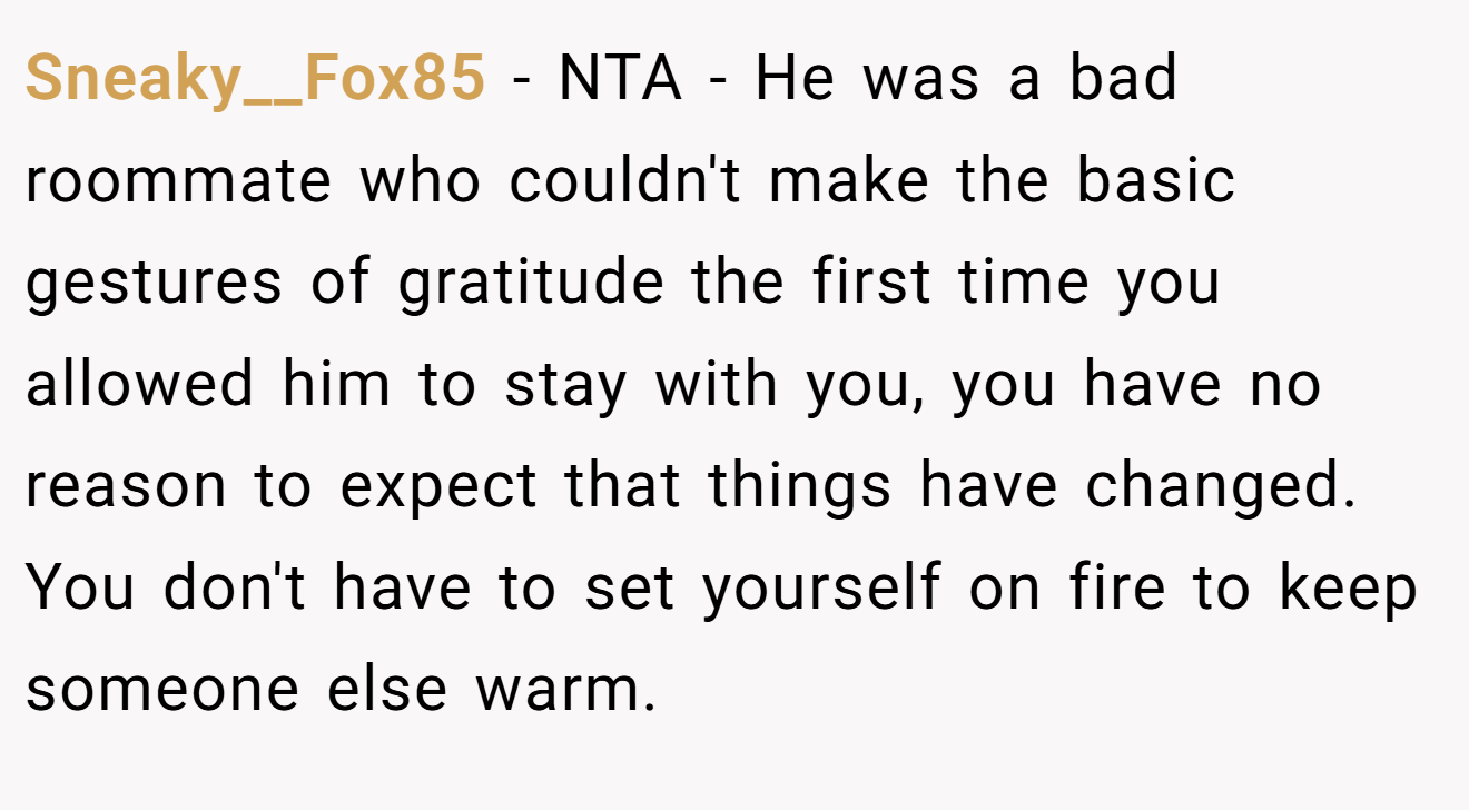 Sneaky__Fox85 − NTA - He was a bad roommate who couldn't make the basic gestures of gratitude the first time you allowed him to stay with you, you have no reason to expect that things have changed. You don't have to set yourself on fire to keep someone else warm.