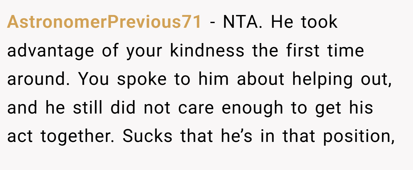 AstronomerPrevious71 − NTA. He took advantage of your kindness the first time around. You spoke to him about helping out, and he still did not care enough to get his act together. Sucks that he’s in that position,