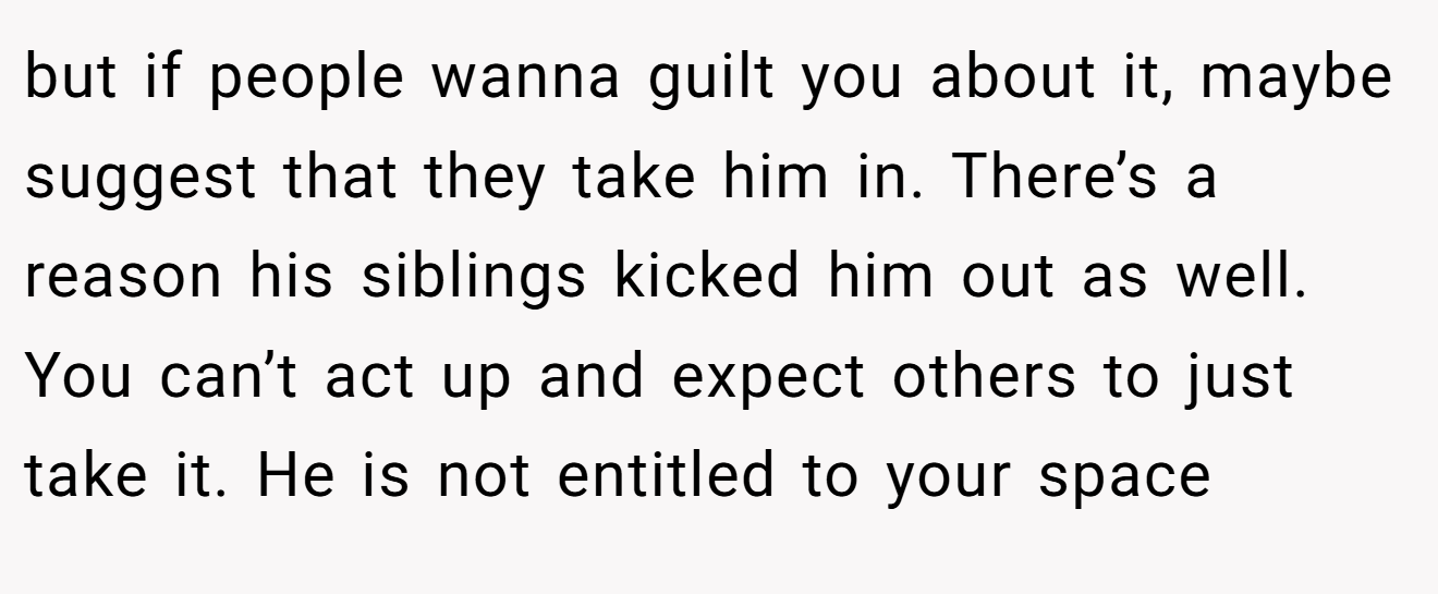 but if people wanna guilt you about it, maybe suggest that they take him in. There’s a reason his siblings kicked him out as well. You can’t act up and expect others to just take it. He is not entitled to your space