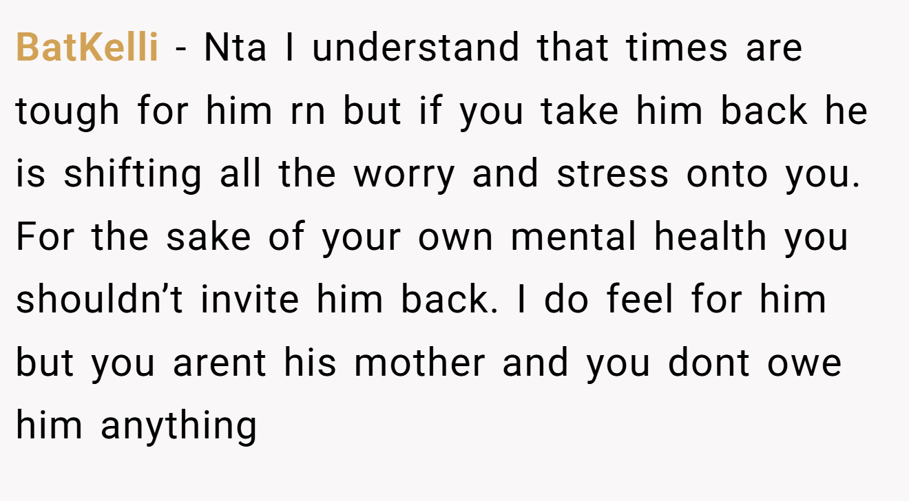 BatKelli − Nta I understand that times are tough for him rn but if you take him back he is shifting all the worry and stress onto you. For the sake of your own mental health you shouldn’t invite him back. I do feel for him but you arent his mother and you dont owe him anything