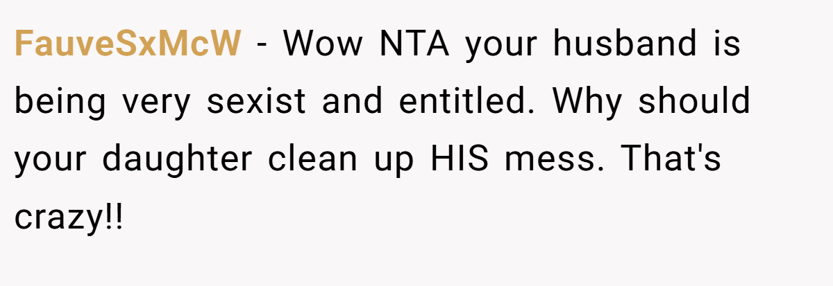 FauveSxMcW − Wow NTA your husband is being very sexist and entitled. Why should your daughter clean up HIS mess. That's crazy!!