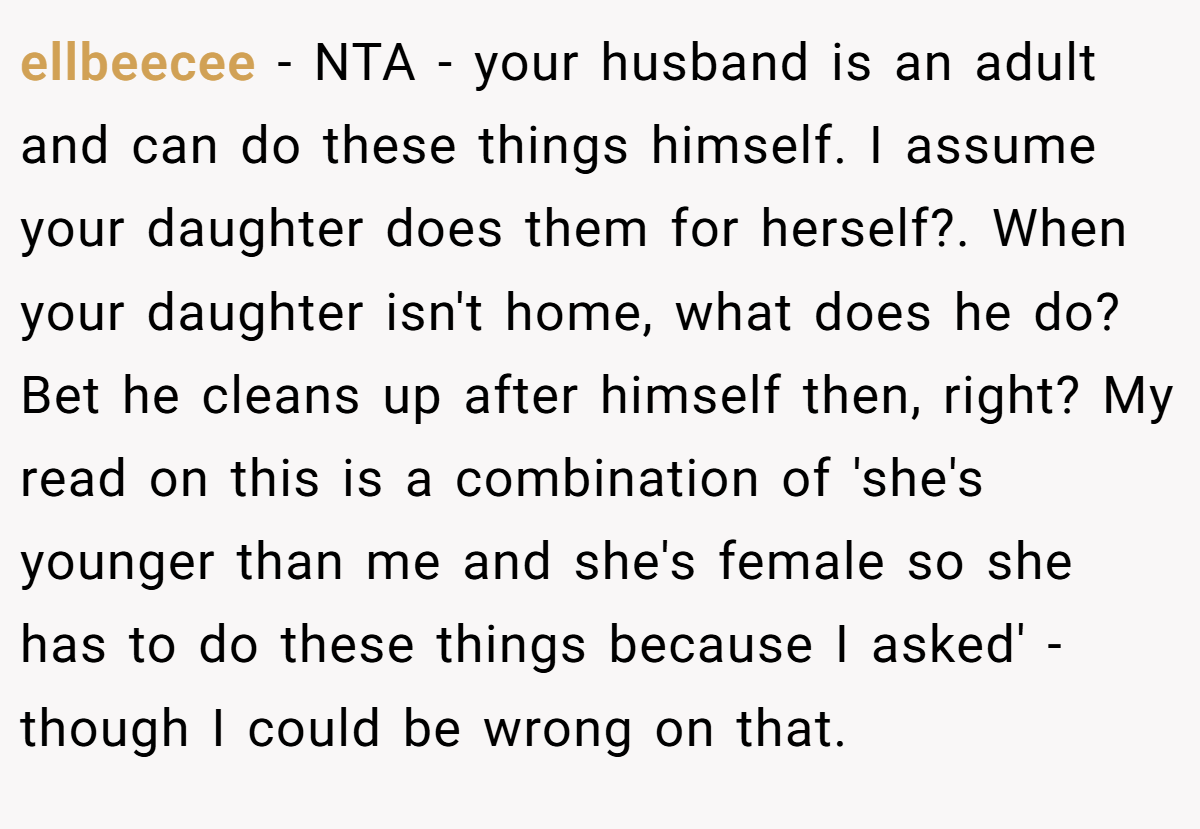 ellbeecee − NTA - your husband is an adult and can do these things himself. I assume your daughter does them for herself?. When your daughter isn't home, what does he do? Bet he cleans up after himself then, right? My read on this is a combination of 'she's younger than me and she's female so she has to do these things because I asked' - though I could be wrong on that.