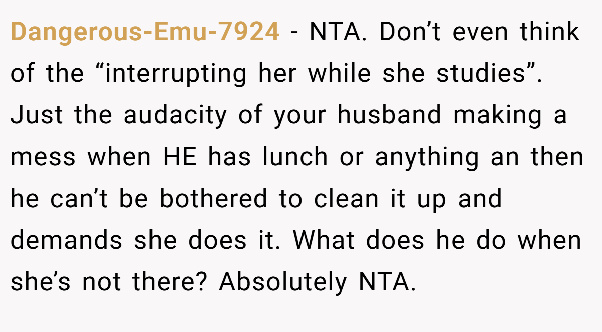 Dangerous-Emu-7924 − NTA. Don’t even think of the “interrupting her while she studies”. Just the audacity of your husband making a mess when HE has lunch or anything an then he can’t be bothered to clean it up and demands she does it. What does he do when she’s not there? Absolutely NTA.