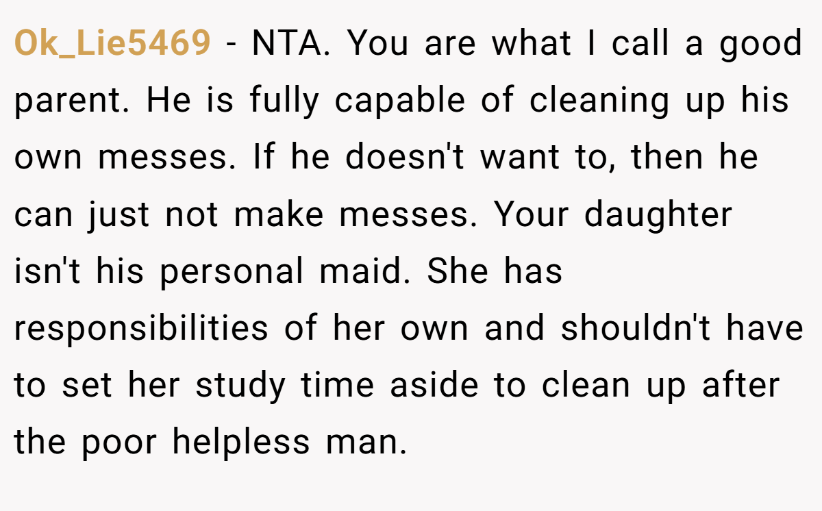 Ok_Lie5469 − NTA. You are what I call a good parent. He is fully capable of cleaning up his own messes. If he doesn't want to, then he can just not make messes. Your daughter isn't his personal maid. She has responsibilities of her own and shouldn't have to set her study time aside to clean up after the poor helpless man.