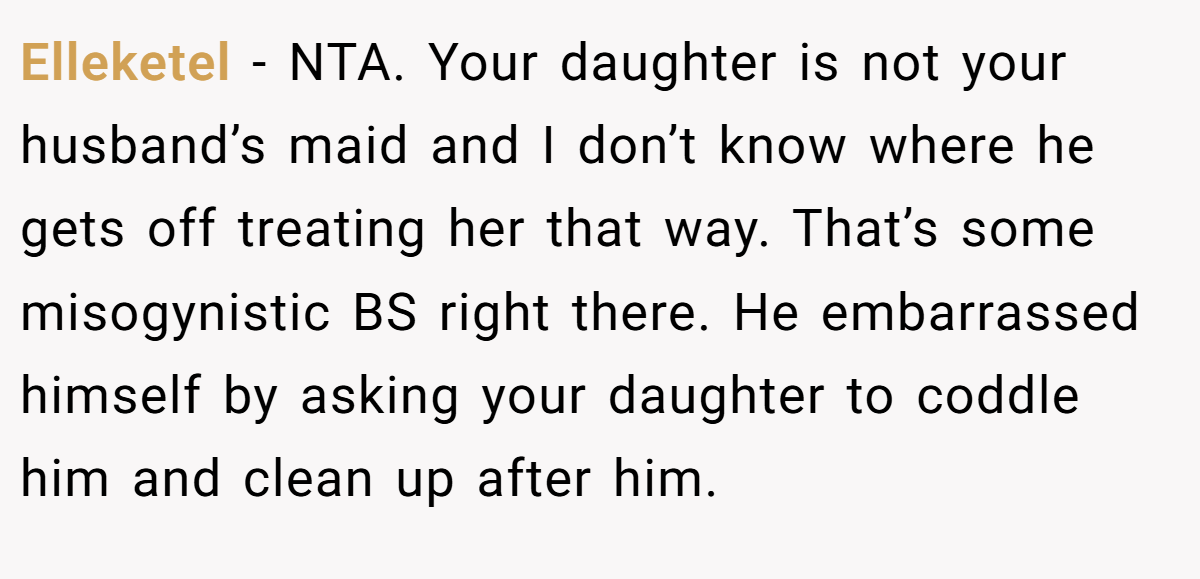 Elleketel − NTA. Your daughter is not your husband’s maid and I don’t know where he gets off treating her that way. That’s some misogynistic BS right there. He embarrassed himself by asking your daughter to coddle him and clean up after him.