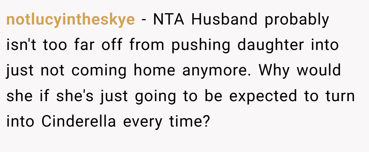 notlucyintheskye − NTA Husband probably isn't too far off from pushing daughter into just not coming home anymore. Why would she if she's just going to be expected to turn into Cinderella every time?