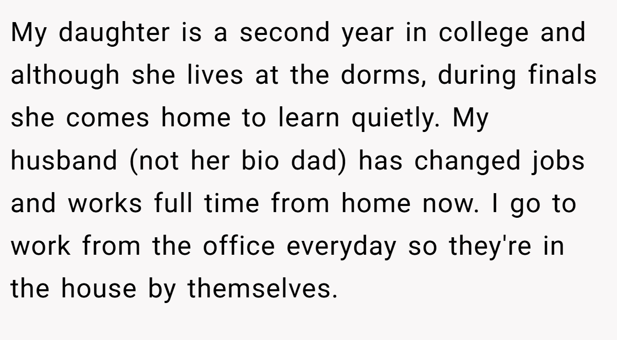 My daughter is a second year in college and although she lives at the dorms, during finals she comes home to learn quietly. My husband (not her bio dad) has changed jobs and works full time from home now. I go to work from the office everyday so they're in the house by themselves.