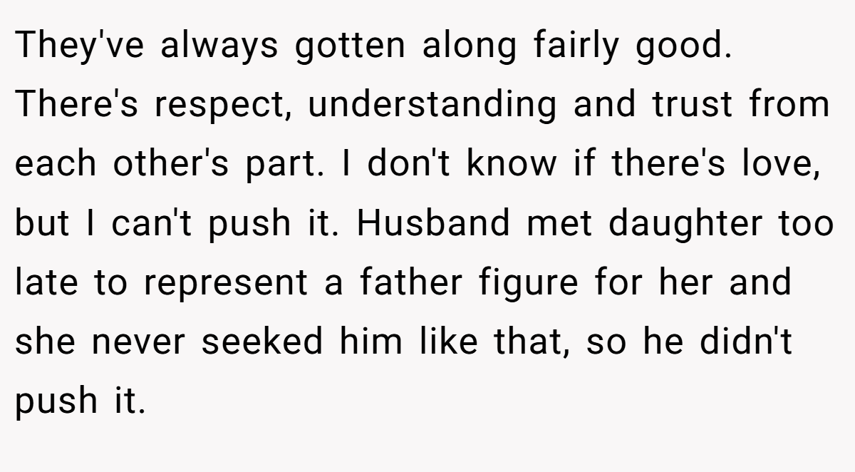 They've always gotten along fairly good. There's respect, understanding and trust from each other's part. I don't know if there's love, but I can't push it. Husband met daughter too late to represent a father figure for her and she never seeked him like that, so he didn't push it.