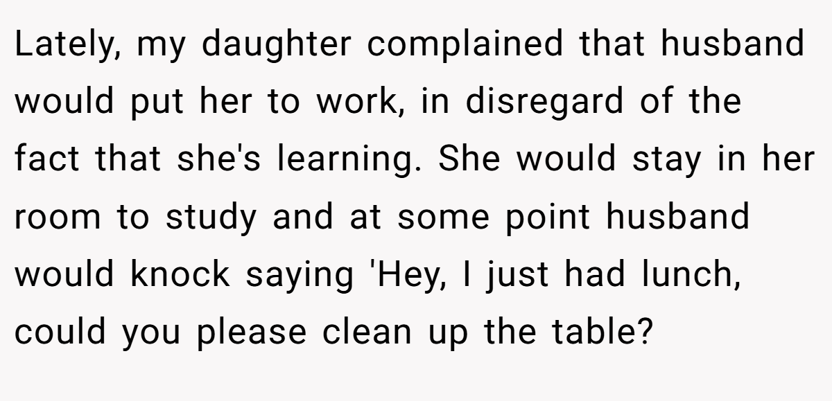 Lately, my daughter complained that husband would put her to work, in disregard of the fact that she's learning. She would stay in her room to study and at some point husband would knock saying 'Hey, I just had lunch, could you please clean up the table?