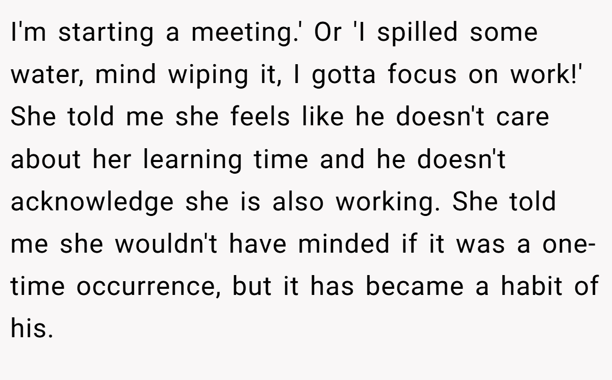 I'm starting a meeting.' Or 'I spilled some water, mind wiping it, I gotta focus on work!' She told me she feels like he doesn't care about her learning time and he doesn't acknowledge she is also working. She told me she wouldn't have minded if it was a one-time occurrence, but it has became a habit of his.