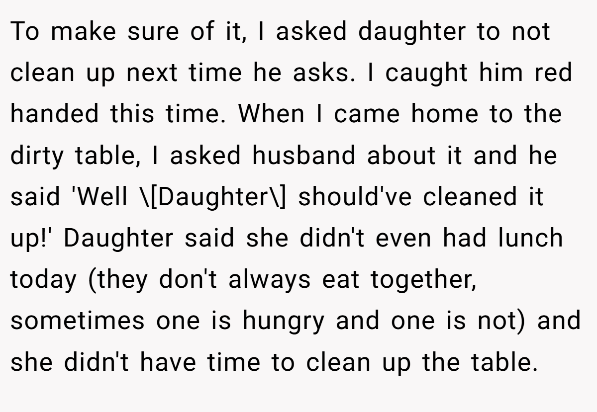To make sure of it, I asked daughter to not clean up next time he asks. I caught him red handed this time. When I came home to the dirty table, I asked husband about it and he said 'Well \[Daughter\] should've cleaned it up!' Daughter said she didn't even had lunch today (they don't always eat together, sometimes one is hungry and one is not) and she didn't have time to clean up the table.