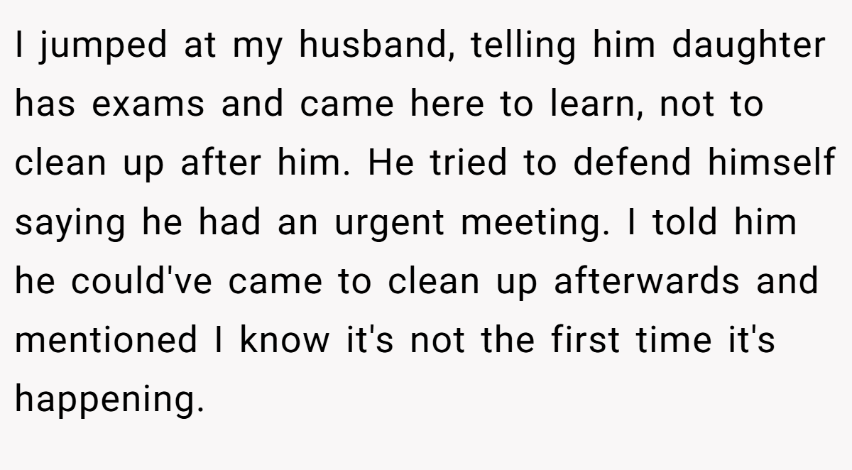 I jumped at my husband, telling him daughter has exams and came here to learn, not to clean up after him. He tried to defend himself saying he had an urgent meeting. I told him he could've came to clean up afterwards and mentioned I know it's not the first time it's happening.