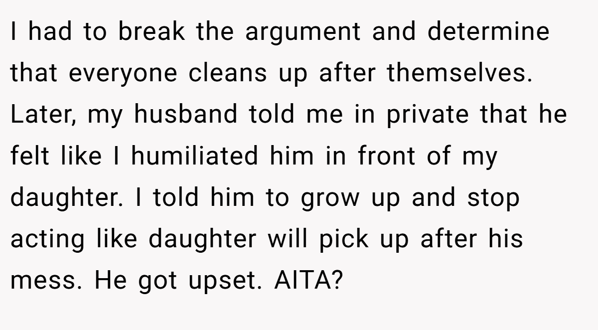 I had to break the argument and determine that everyone cleans up after themselves. Later, my husband told me in private that he felt like I humiliated him in front of my daughter. I told him to grow up and stop acting like daughter will pick up after his mess. He got upset. AITA?