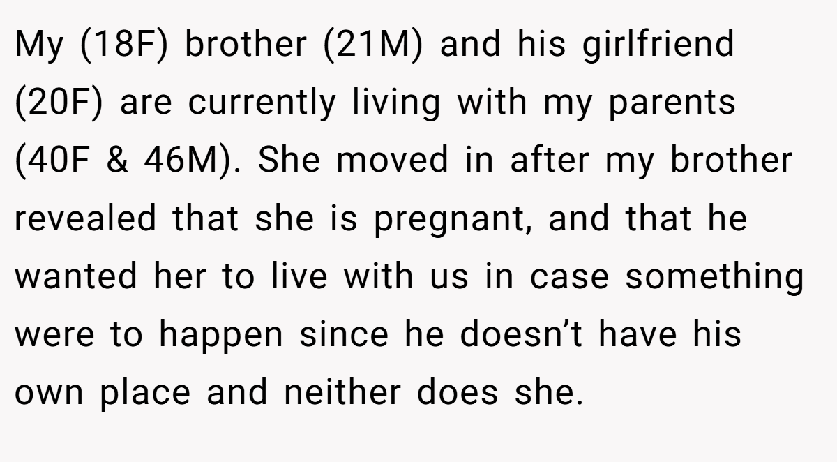 My (18F) brother (21M) and his girlfriend (20F) are currently living with my parents (40F & 46M). She moved in after my brother revealed that she is pregnant, and that he wanted her to live with us in case something were to happen since he doesn’t have his own place and neither does she.