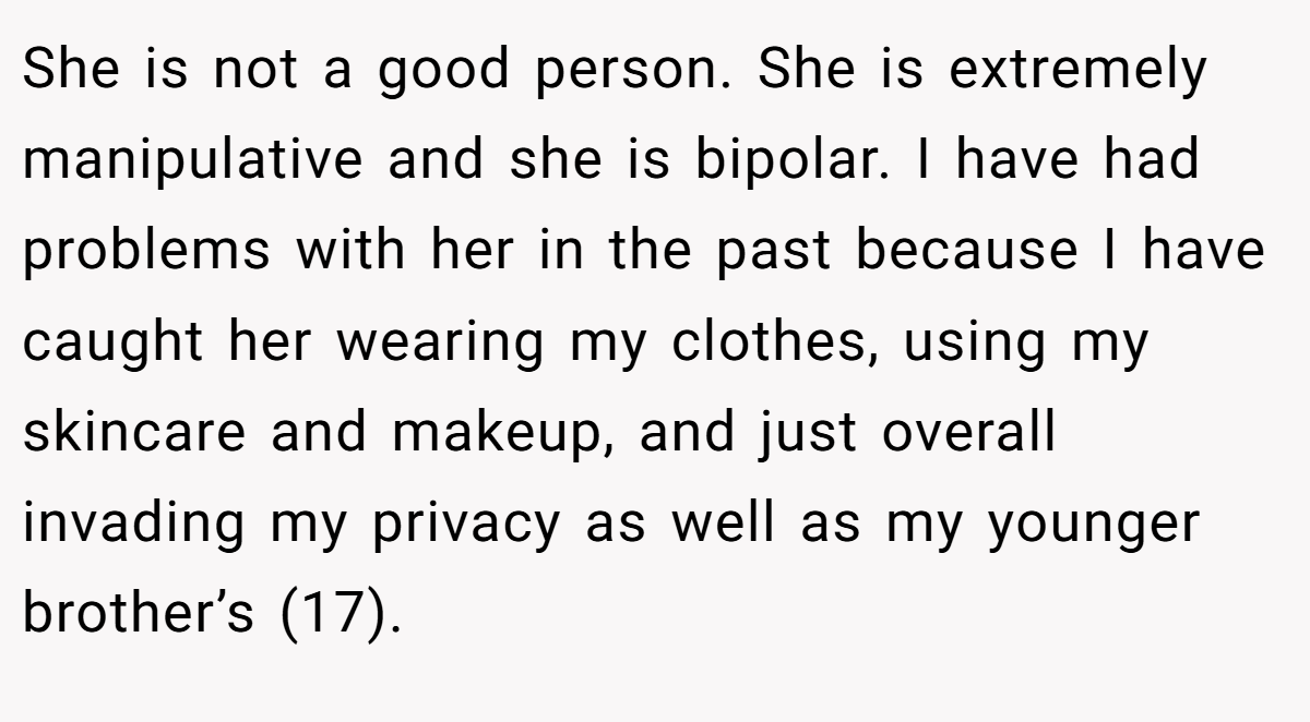 She is not a good person. She is extremely manipulative and she is bipolar. I have had problems with her in the past because I have caught her wearing my clothes, using my skincare and makeup, and just overall invading my privacy as well as my younger brother’s (17).