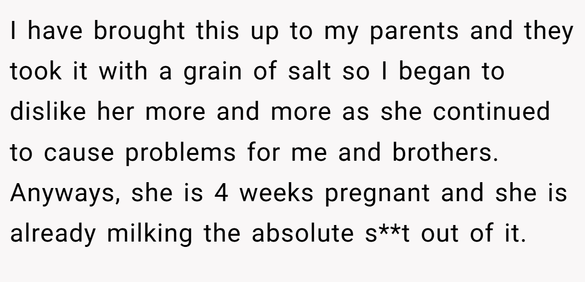 I have brought this up to my parents and they took it with a grain of salt so I began to dislike her more and more as she continued to cause problems for me and brothers. Anyways, she is 4 weeks pregnant and she is already milking the absolute s**t out of it.