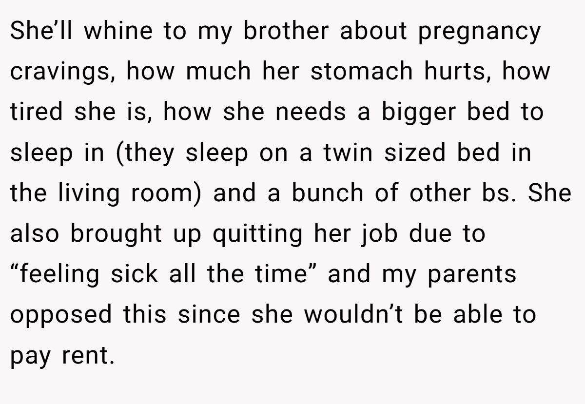 She’ll whine to my brother about pregnancy cravings, how much her stomach hurts, how tired she is, how she needs a bigger bed to sleep in (they sleep on a twin sized bed in the living room) and a bunch of other bs. She also brought up quitting her job due to “feeling sick all the time” and my parents opposed this since she wouldn’t be able to pay rent.