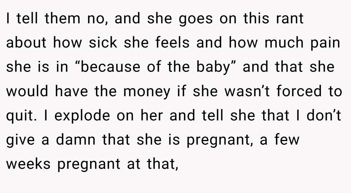 I tell them no, and she goes on this rant about how sick she feels and how much pain she is in “because of the baby” and that she would have the money if she wasn’t forced to quit. I explode on her and tell she that I don’t give a damn that she is pregnant, a few weeks pregnant at that,