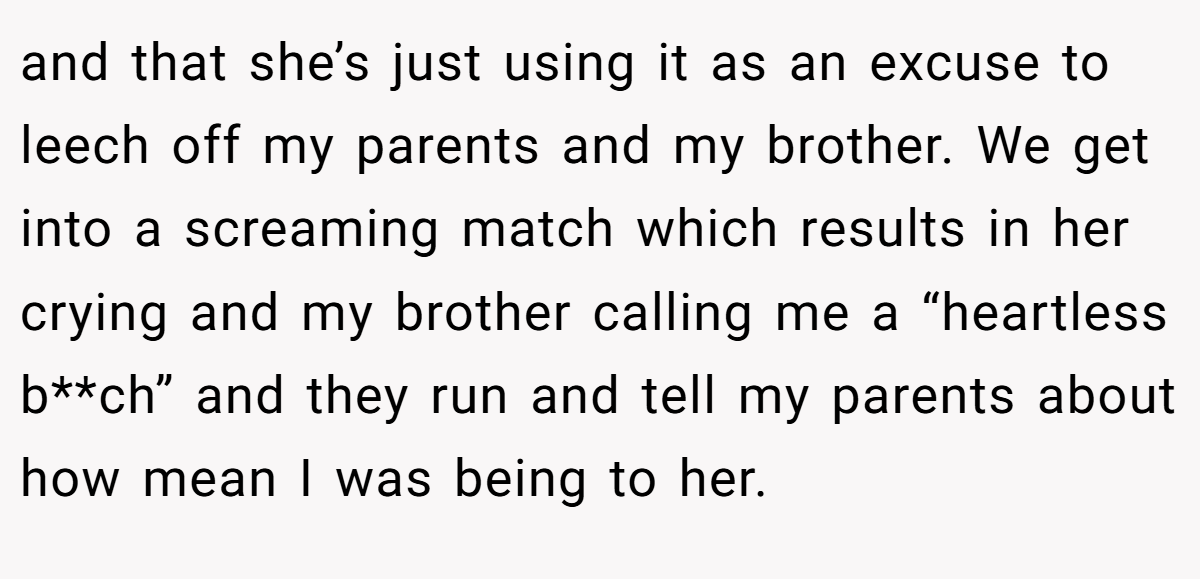 and that she’s just using it as an excuse to leech off my parents and my brother. We get into a screaming match which results in her crying and my brother calling me a “heartless b**ch” and they run and tell my parents about how mean I was being to her.