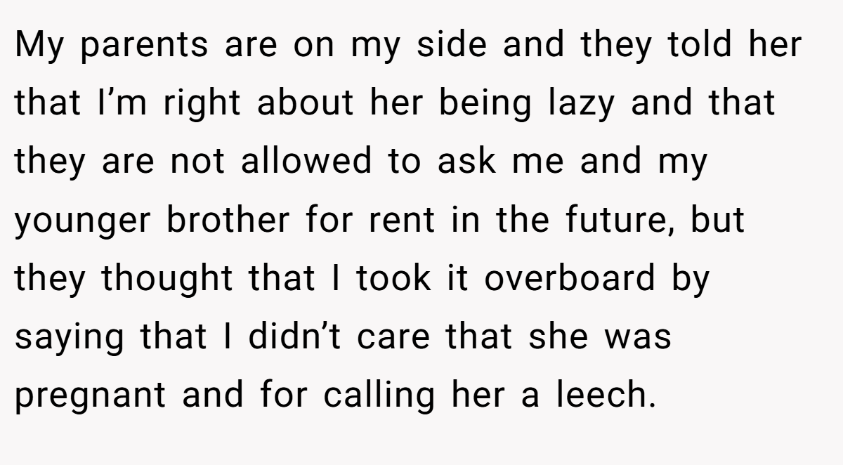 My parents are on my side and they told her that I’m right about her being lazy and that they are not allowed to ask me and my younger brother for rent in the future, but they thought that I took it overboard by saying that I didn’t care that she was pregnant and for calling her a leech.
