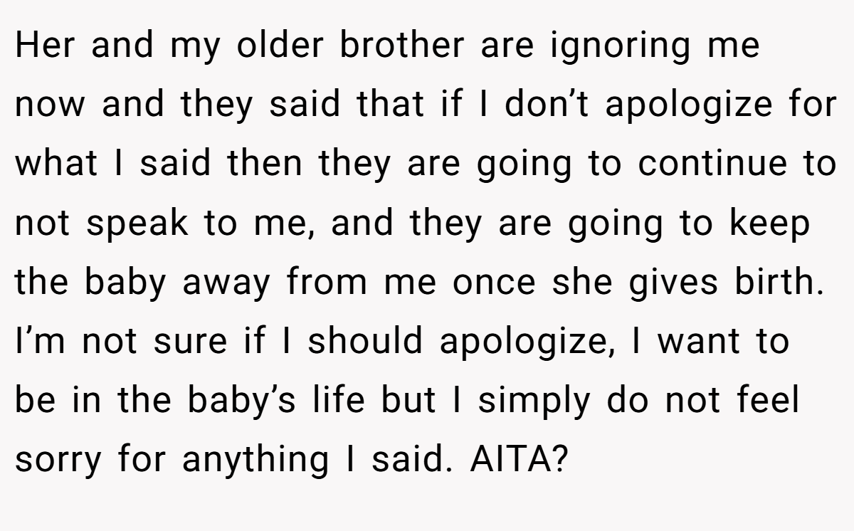 Her and my older brother are ignoring me now and they said that if I don’t apologize for what I said then they are going to continue to not speak to me, and they are going to keep the baby away from me once she gives birth. I’m not sure if I should apologize, I want to be in the baby’s life but I simply do not feel sorry for anything I said. AITA?
