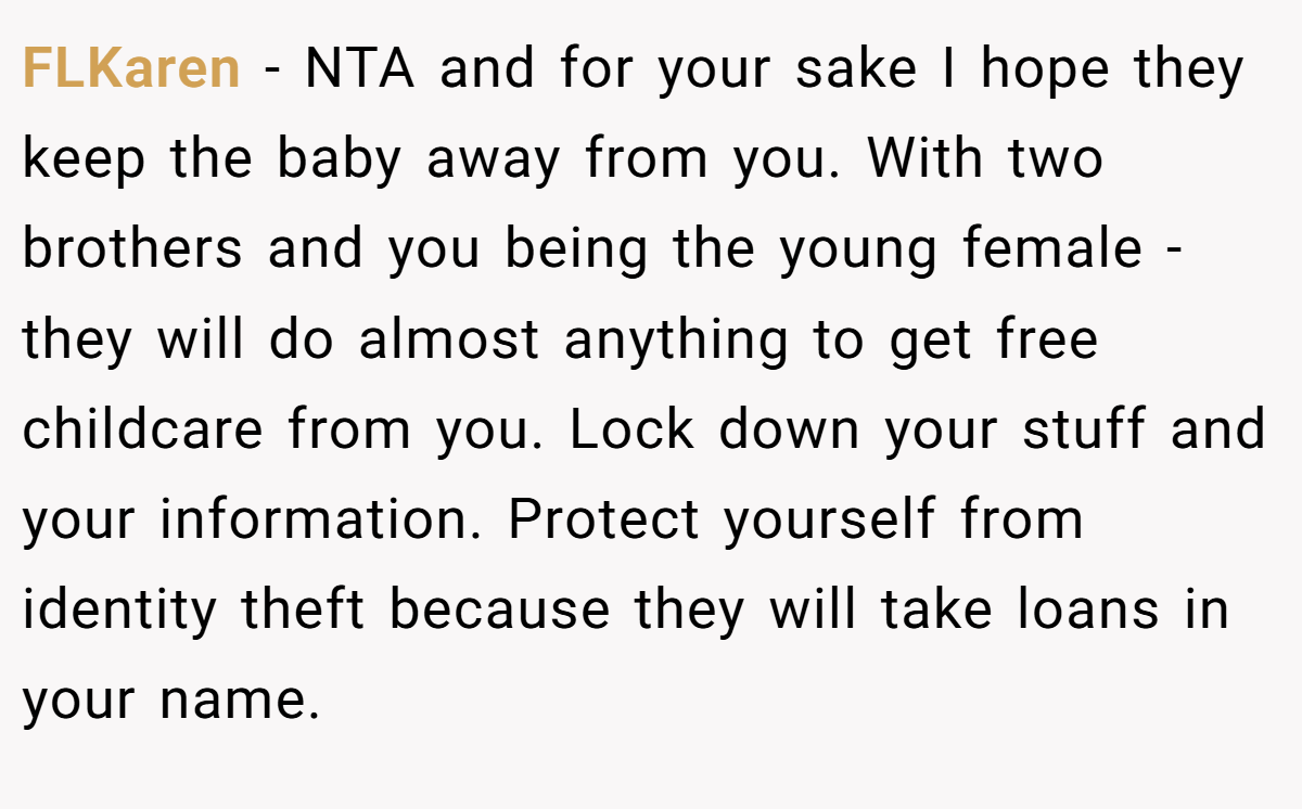 FLKaren − NTA and for your sake I hope they keep the baby away from you. With two brothers and you being the young female - they will do almost anything to get free childcare from you. Lock down your stuff and your information. Protect yourself from identity theft because they will take loans in your name.