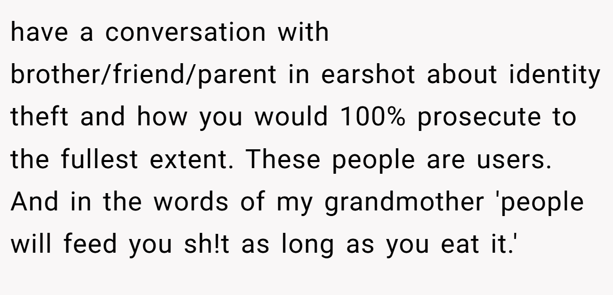 have a conversation with brother/friend/parent in earshot about identity theft and how you would 100% prosecute to the fullest extent. These people are users. And in the words of my grandmother 'people will feed you sh!t as long as you eat it.'