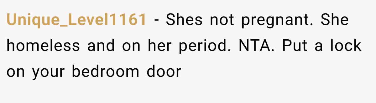 Unique_Level1161 − Shes not pregnant. She homeless and on her period. NTA. Put a lock on your bedroom door