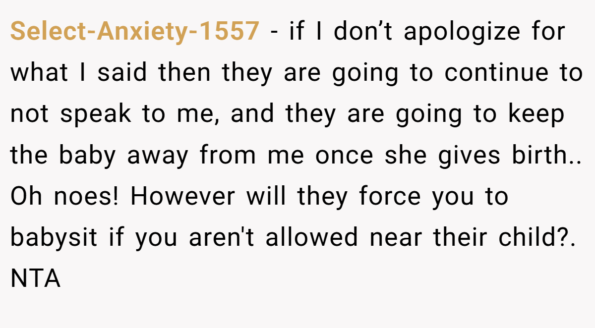Select-Anxiety-1557 − if I don’t apologize for what I said then they are going to continue to not speak to me, and they are going to keep the baby away from me once she gives birth.. Oh noes! However will they force you to babysit if you aren't allowed near their child?. NTA