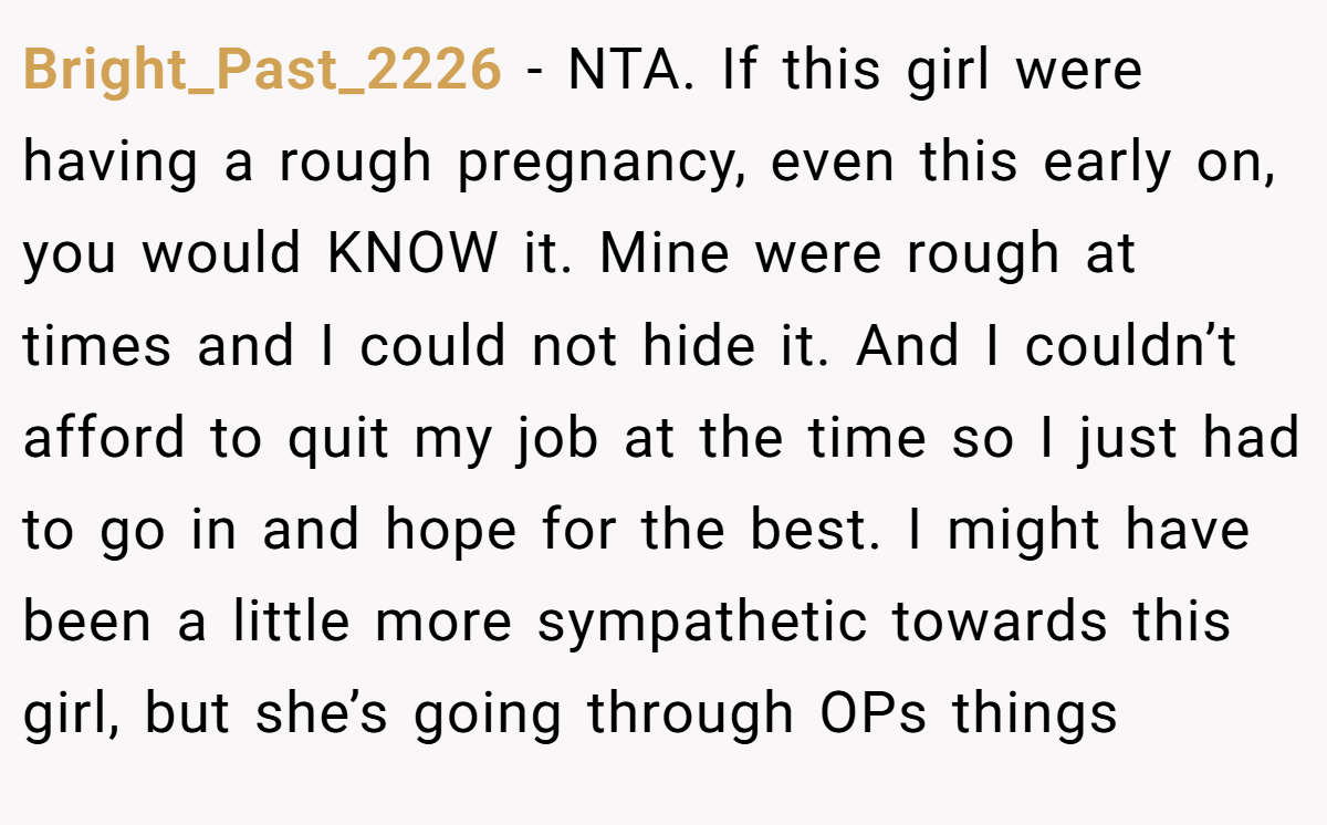 Bright_Past_2226 − NTA. If this girl were having a rough pregnancy, even this early on, you would KNOW it. Mine were rough at times and I could not hide it. And I couldn’t afford to quit my job at the time so I just had to go in and hope for the best. I might have been a little more sympathetic towards this girl, but she’s going through OPs things
