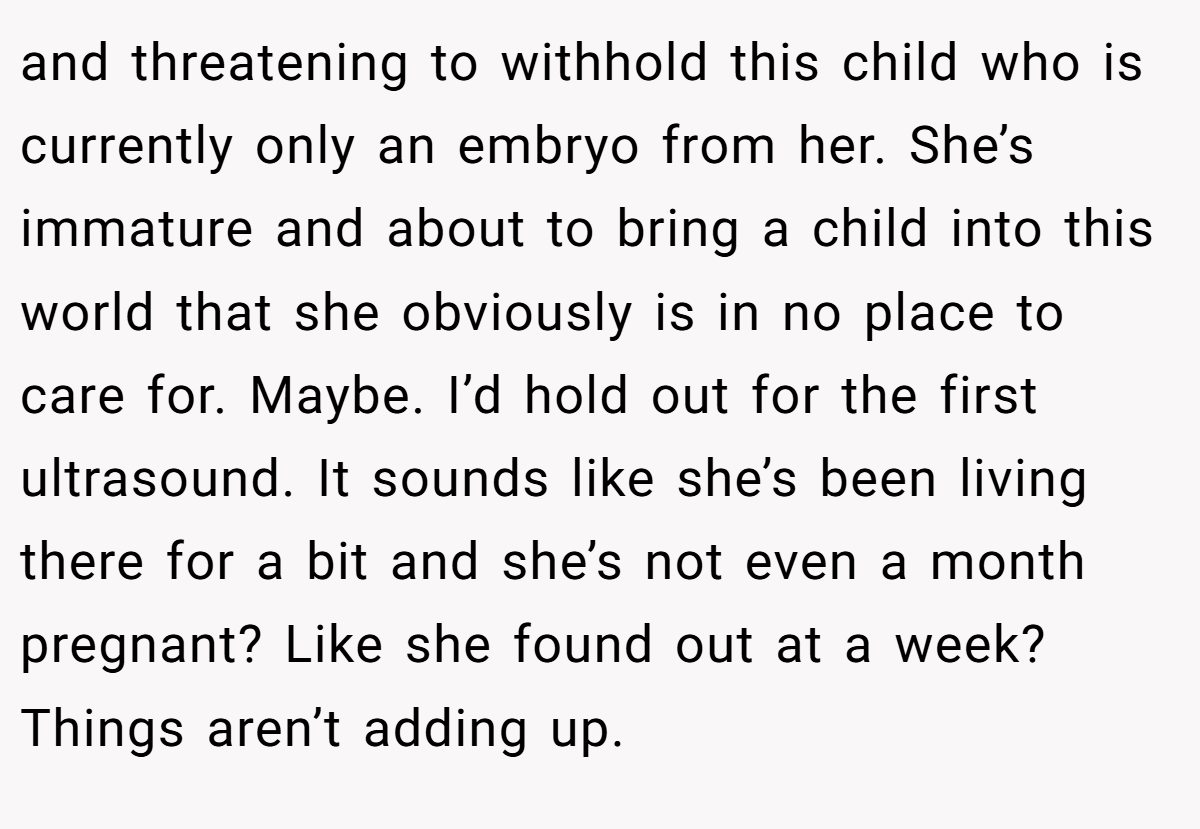 and threatening to withhold this child who is currently only an embryo from her. She’s immature and about to bring a child into this world that she obviously is in no place to care for. Maybe. I’d hold out for the first ultrasound. It sounds like she’s been living there for a bit and she’s not even a month pregnant? Like she found out at a week? Things aren’t adding up.