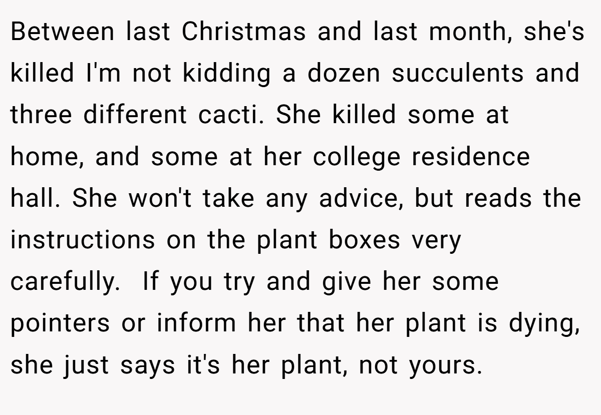 Between last Christmas and last month, she's killed I'm not kidding a dozen succulents and three different cacti. She killed some at home, and some at her college residence hall. She won't take any advice, but reads the instructions on the plant boxes very carefully.  If you try and give her some pointers or inform her that her plant is dying, she just says it's her plant, not yours.