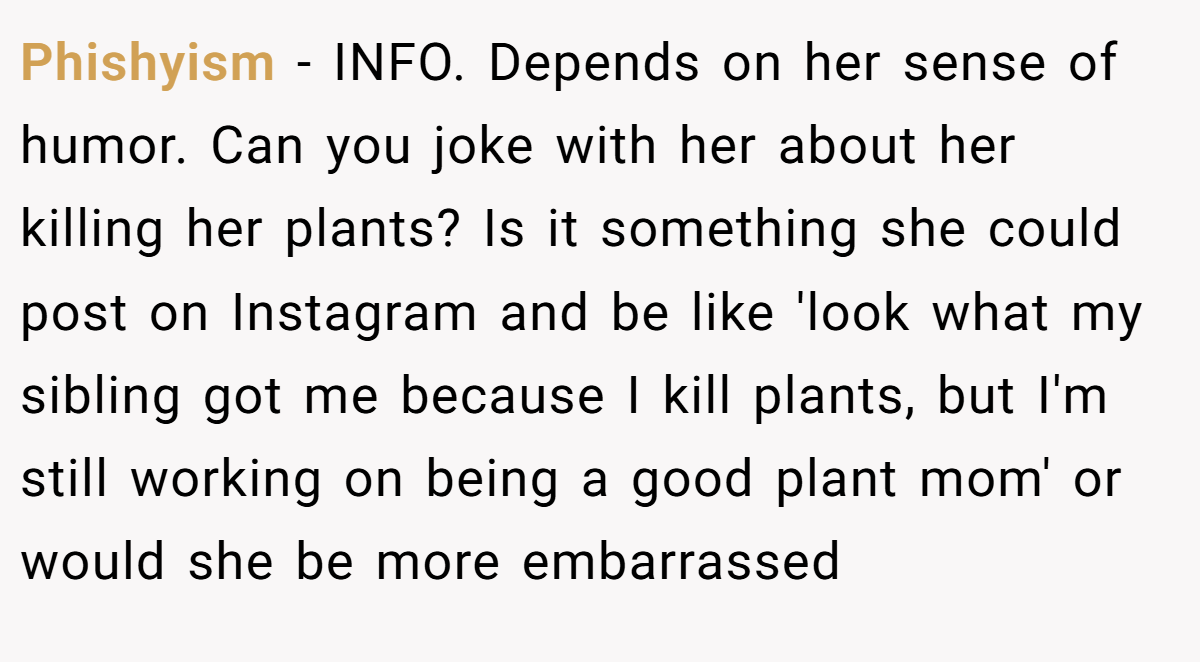 Phishyism − INFO. Depends on her sense of humor. Can you joke with her about her killing her plants? Is it something she could post on Instagram and be like 'look what my sibling got me because I kill plants, but I'm still working on being a good plant mom' or would she be more embarrassed