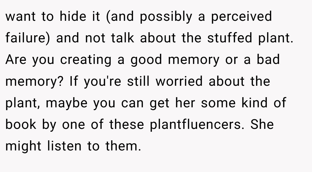 want to hide it (and possibly a perceived failure) and not talk about the stuffed plant. Are you creating a good memory or a bad memory? If you're still worried about the plant, maybe you can get her some kind of book by one of these plantfluencers. She might listen to them.