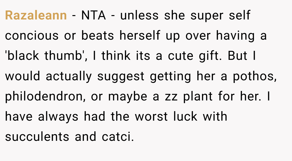 Razaleann − NTA - unless she super self concious or beats herself up over having a 'black thumb', I think its a cute gift. But I would actually suggest getting her a pothos, philodendron, or maybe a zz plant for her. I have always had the worst luck with succulents and catci.