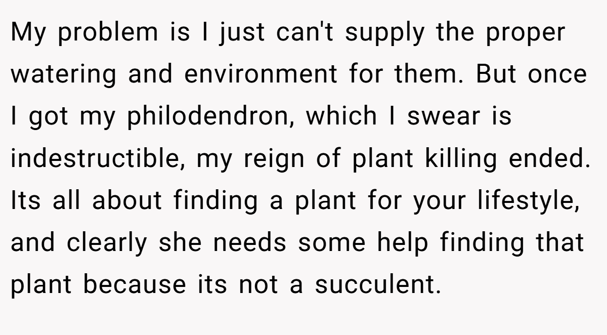 My problem is I just can't supply the proper watering and environment for them. But once I got my philodendron, which I swear is indestructible, my reign of plant killing ended. Its all about finding a plant for your lifestyle, and clearly she needs some help finding that plant because its not a succulent.