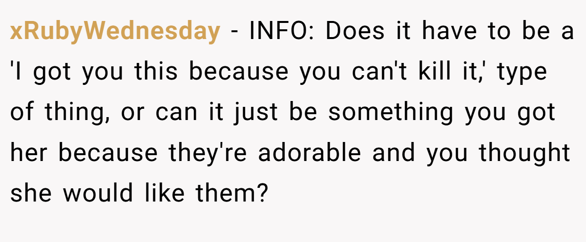 xRubyWednesday − INFO: Does it have to be a 'I got you this because you can't kill it,' type of thing, or can it just be something you got her because they're adorable and you thought she would like them?