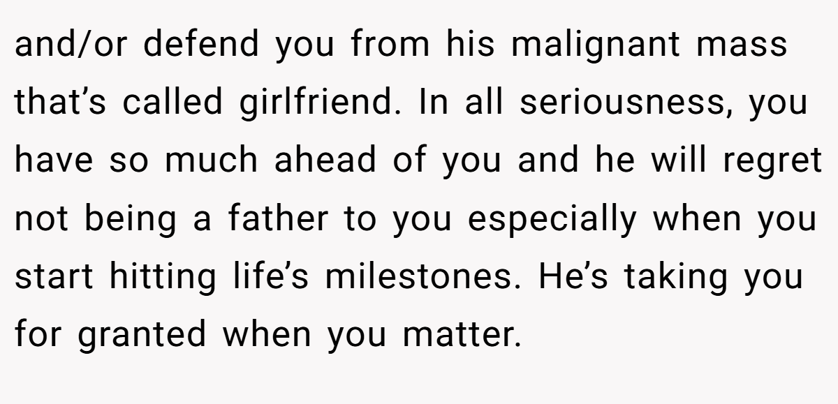 and/or defend you from his malignant mass that’s called girlfriend. In all seriousness, you have so much ahead of you and he will regret not being a father to you especially when you start hitting life’s milestones. He’s taking you for granted when you matter.