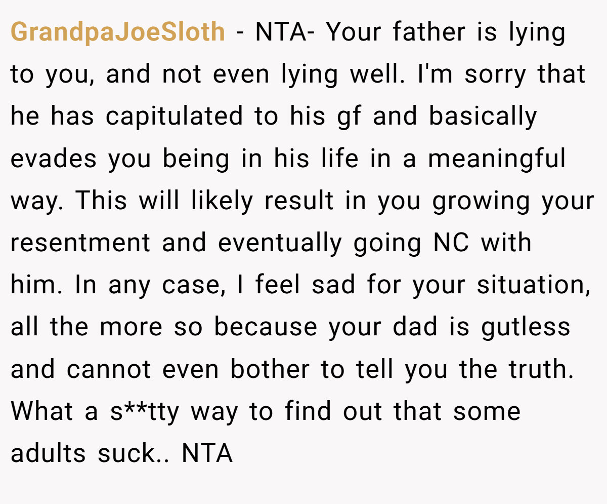 GrandpaJoeSloth − NTA- Your father is lying to you, and not even lying well. I'm sorry that he has capitulated to his gf and basically evades you being in his life in a meaningful way. This will likely result in you growing your resentment and eventually going NC with him. In any case, I feel sad for your situation, all the more so because your dad is gutless and cannot even bother to tell you the truth. What a s**tty way to find out that some adults suck.. NTA
