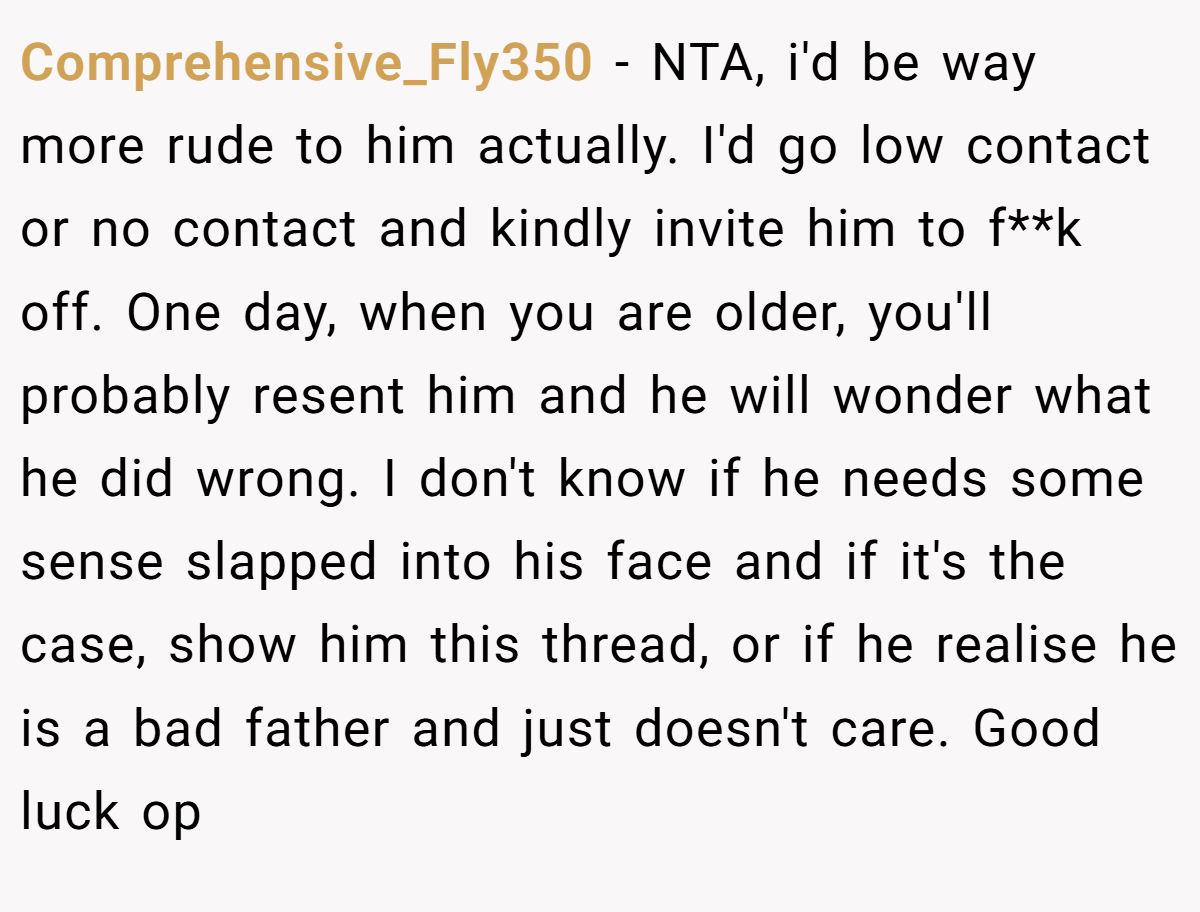 Comprehensive_Fly350 − NTA, i'd be way more rude to him actually. I'd go low contact or no contact and kindly invite him to f**k off. One day, when you are older, you'll probably resent him and he will wonder what he did wrong. I don't know if he needs some sense slapped into his face and if it's the case, show him this thread, or if he realise he is a bad father and just doesn't care. Good luck op