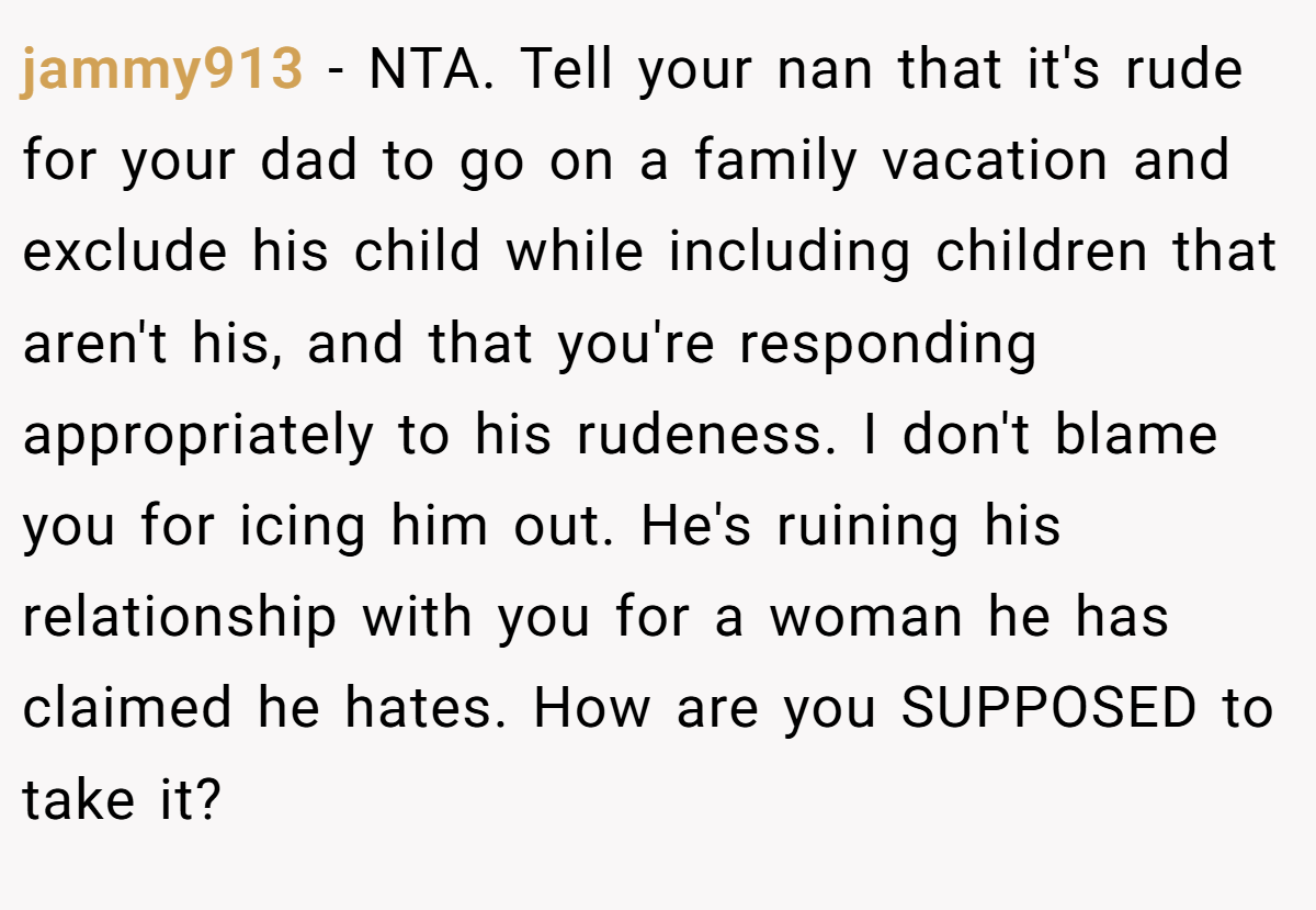 jammy913 − NTA. Tell your nan that it's rude for your dad to go on a family vacation and exclude his child while including children that aren't his, and that you're responding appropriately to his rudeness. I don't blame you for icing him out. He's ruining his relationship with you for a woman he has claimed he hates. How are you SUPPOSED to take it?