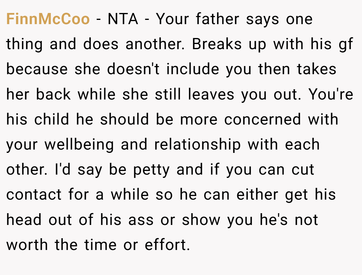 FinnMcCoo − NTA - Your father says one thing and does another. Breaks up with his gf because she doesn't include you then takes her back while she still leaves you out. You're his child he should be more concerned with your wellbeing and relationship with each other. I'd say be petty and if you can cut contact for a while so he can either get his head out of his ass or show you he's not worth the time or effort.