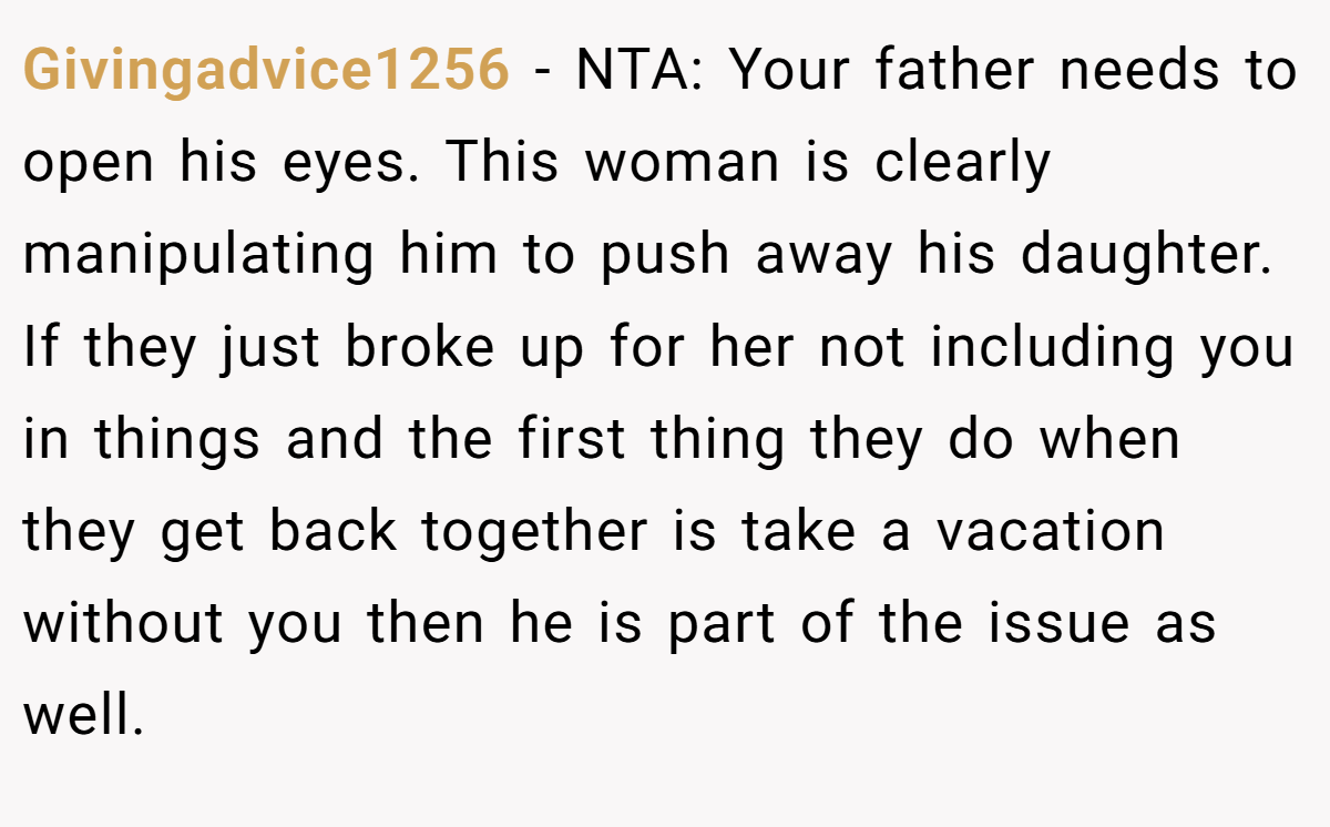 Givingadvice1256 − NTA: Your father needs to open his eyes. This woman is clearly manipulating him to push away his daughter. If they just broke up for her not including you in things and the first thing they do when they get back together is take a vacation without you then he is part of the issue as well.