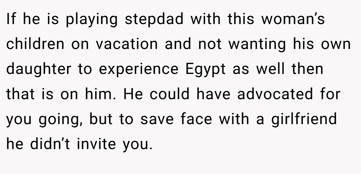 If he is playing stepdad with this woman’s children on vacation and not wanting his own daughter to experience Egypt as well then that is on him. He could have advocated for you going, but to save face with a girlfriend he didn’t invite you.