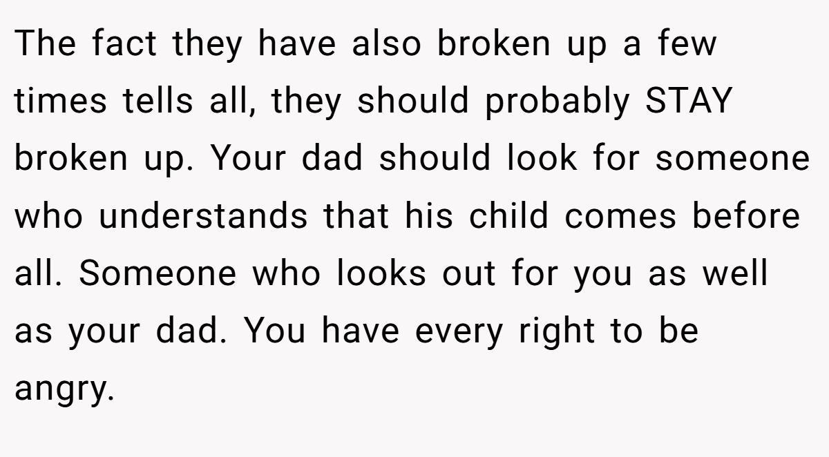 The fact they have also broken up a few times tells all, they should probably STAY broken up. Your dad should look for someone who understands that his child comes before all. Someone who looks out for you as well as your dad. You have every right to be angry.